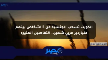 الكويت تسحب الجنسية من 5 أشخاص بينهم ملياردير عربي شهير.. التفاصيل المثيرة